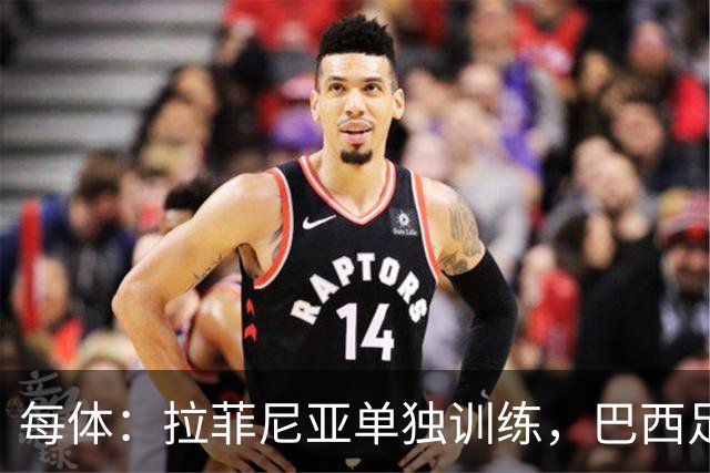 每体：拉菲尼亚单独训练，巴西足协表示这只是出于负荷管理考量